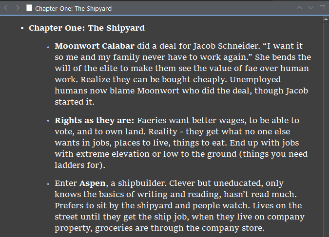 Chapter One: The Shipyard
Moonwort Calabar did a deal for Jacob Schneider. “I want it so me and my family never have to work again.” She bends the will of the elite to make them see the value of fae over human work. Realize they can be bought cheaply. Unemployed humans now blame Moonwort who did the deal, though Jacob started it. 
Rights as they are: Faeries want better wages, to be able to vote, and to own land. Reality - they get what no one else wants in jobs, places to live, things to eat. End up with jobs with extreme elevation or low to the ground (things you need ladders for). 
Enter Aspen, a shipbuilder. Clever but uneducated, only knows the basics of writing and reading, hasn’t read much. Prefers to sit by the shipyard and people watch. Lives on the street until they get the ship job, when they live on company property, groceries are through the company store. 